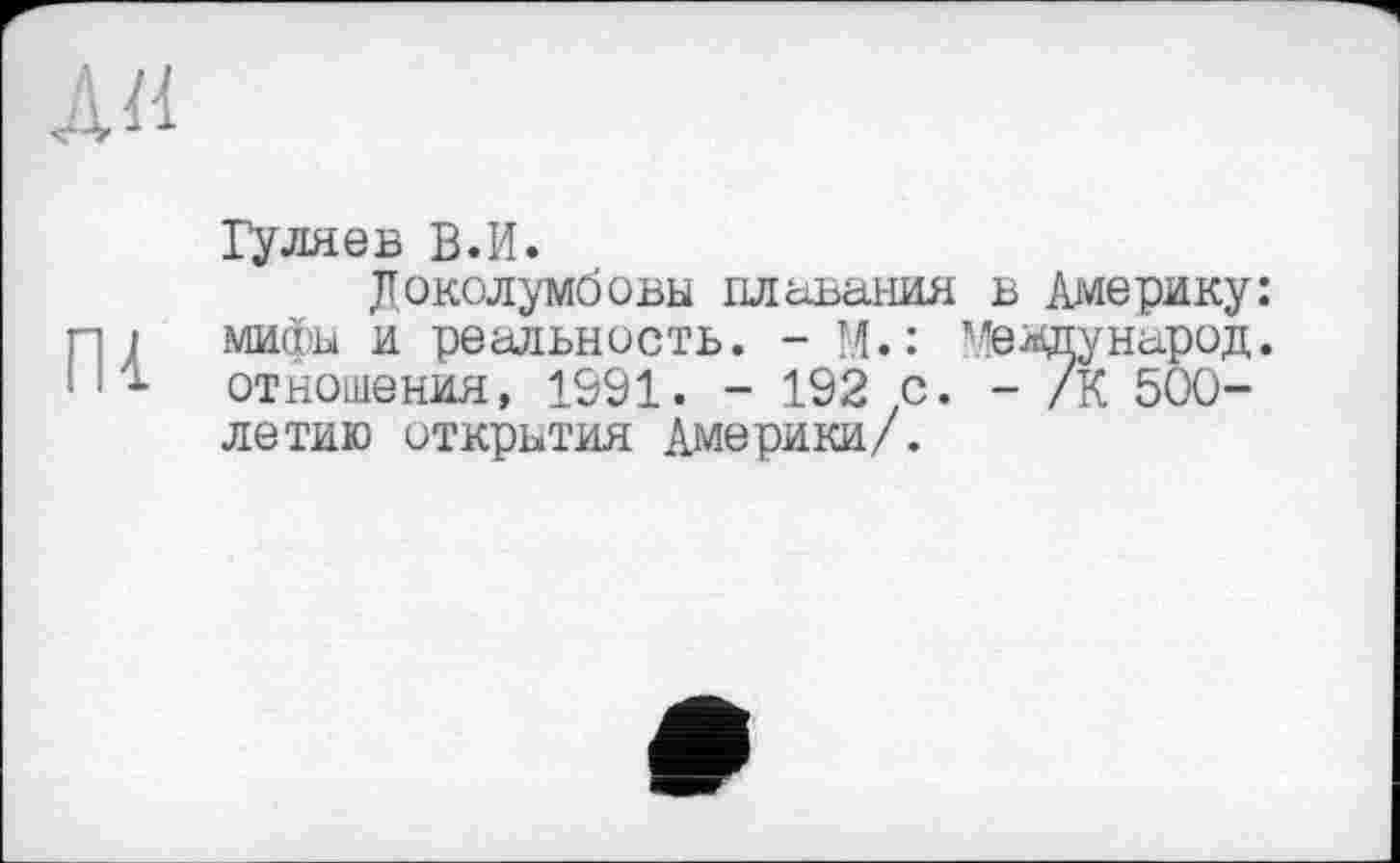 ﻿АН
Пі
Гуляев В.И.
Доколумбовы плавания в Америку: мифы и реальность. - М.: ’'евдународ, отношения, 1991. - 192 .с. - /К 500-летию открытия Америки/.